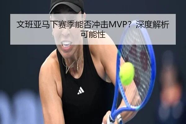文班亚马下赛季能否冲击MVP？深度解析可能性