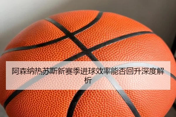 阿森纳热苏斯新赛季进球效率能否回升深度解析