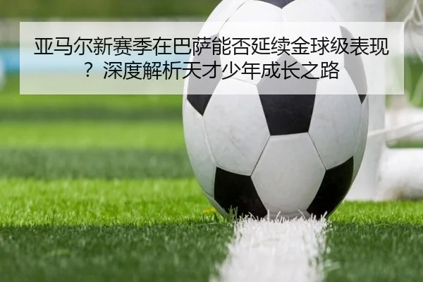 亚马尔新赛季在巴萨能否延续金球级表现？深度解析天才少年成长之路（crown sports）