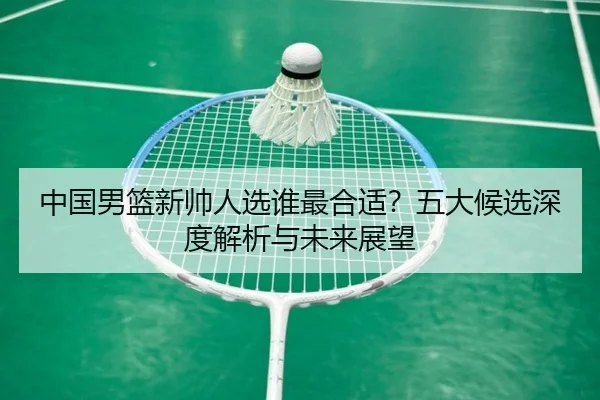 中国男篮新帅人选谁最合适？五大候选深度解析与未来展望（crown sports）