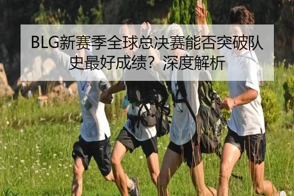 BLG新赛季全球总决赛能否突破队史最好成绩？深度解析（crown sports）