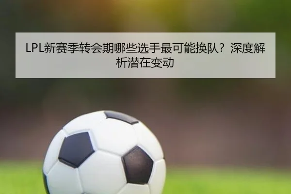 LPL新赛季转会期哪些选手最可能换队？深度解析潜在变动