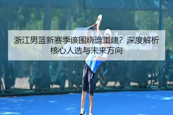 浙江男篮新赛季该围绕谁重建？深度解析核心人选与未来方向