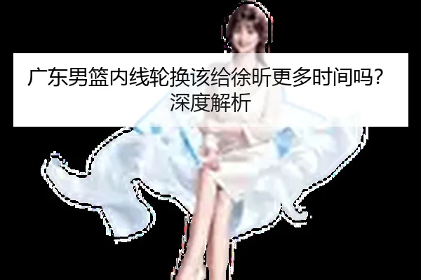 广东男篮内线轮换该给徐昕更多时间吗？深度解析